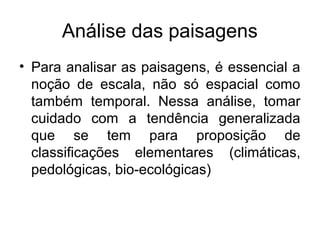 Análise das paisagens
• Para analisar as paisagens, é essencial a
noção de escala, não só espacial como
também temporal. Nessa análise, tomar
cuidado com a tendência generalizada
que se tem para proposição de
classificações elementares (climáticas,
pedológicas, bio-ecológicas)

 