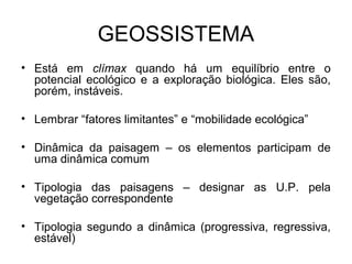 GEOSSISTEMA
• Está em clímax quando há um equilíbrio entre o
potencial ecológico e a exploração biológica. Eles são,
porém, instáveis.
• Lembrar “fatores limitantes” e “mobilidade ecológica”
• Dinâmica da paisagem – os elementos participam de
uma dinâmica comum
• Tipologia das paisagens – designar as U.P. pela
vegetação correspondente
• Tipologia segundo a dinâmica (progressiva, regressiva,
estável)

 