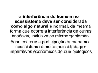 a interferência do homem no
ecossistema deve ser considerada
como algo natural e normal, da mesma
forma que ocorre a interferência de outras
espécies, inclusive os microorganismos.
Acontece que a participação humana no
ecossistema é muito mais ditada por
imperativos econômicos do que biológicos

 