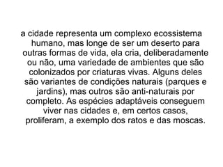 a cidade representa um complexo ecossistema
humano, mas longe de ser um deserto para
outras formas de vida, ela cria, deliberadamente
ou não, uma variedade de ambientes que são
colonizados por criaturas vivas. Alguns deles
são variantes de condições naturais (parques e
jardins), mas outros são anti-naturais por
completo. As espécies adaptáveis conseguem
viver nas cidades e, em certos casos,
proliferam, a exemplo dos ratos e das moscas.

 