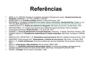 Referências
•
•
•
•
•
•
•
•
•
•
•
•
•

ARIZA, C. G.; SANTOS, Douglas G. Qualidade ambiental e Planejamento urbano. Revista Caminhos de
Geografia, Uberlândia, v. 9, n. 26, jun/2008, p. 224-242
BERNALDEZ, F. G. Ecologia y paisaje. Madrid: H. Blume Ediciones, 1981
BERTRAND, G. Paisagem e Geografia Física Global: esboço metodológico. Revista Ra’E Ga, Curitiba, n. 8, p.
141-152, 2004. Disponível em: http://www.nepa.ufma.br/Producao/importantes/paisagem%20bertrand.pdf
CHRISTOFOLETTI, A. Análise de sistemas em Geografia. São Paulo: Ed. da Univ. de São Paulo, 1979
DEFFONTAINES, J.-P. Analyse des situations dans différentes régions de France. Freins à l’adoption
d’innovations techniques, Études Rurales, n. 52, pp.81-90, 1972
FERRARI, C. Curso de planejamento municipal integrado: urbanismo. 7ª edição, São Paulo: Pioneira, 1991
FRANCO, Maria A. R. Planejamento ambiental para a cidade sustentável. São Paulo: Annablume: FAPESP,
2001
MARCUS, M.G.; DETWYLER, T. R. Urbanization and environment. Belmont, Califórnia: Duxbury Press, 1972
MONTEIRO, Carlos Augusto de F. Geossistemas: a história de uma procura. São Paulo : Contexto, 2000
MOTA, J. A., O Valor da Natureza: Economia e política dos recursos ambientais. Rio de Janeiro: Garamond,
2001
MOTA, S. Urbanização e Meio Ambiente. Rio de Janeiro: ABES 1999.
NUCCI, J. C. Qualidade ambiental & adensamento urbano: um estudo de ecologia e planejamento da
paisagem aplicado ao distrito de Santa Cecília (MSP). São Paulo: Humanitas/FFLCH/USP, 2001
ODUM, E. Ecologia. Rio de Janeiro: Guanabara, 1988

 