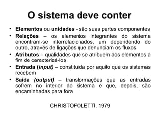 O sistema deve conter
• Elementos ou unidades - são suas partes componentes
• Relações – os elementos integrantes do sistema
encontram-se interrelacionados, um dependendo do
outro, através de ligações que denunciam os fluxos
• Atributos – qualidades que se atribuem aos elementos a
fim de caracterizá-los
• Entrada (input) – constituída por aquilo que os sistemas
recebem
• Saída (output) – transformações que as entradas
sofrem no interior do sistema e que, depois, são
encaminhadas para fora
CHRISTOFOLETTI, 1979

 