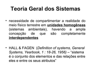 Teoria Geral dos Sistemas
• necessidade de compartimentar a realidade do
meio físico terrestre em unidades homogêneas
(sistemas ambientais), havendo a ampla
concepção de que são completamente
interdependentes
• HALL & FAGEN (Definition of systems, General
Systems, Yearbook, 1 : 18-26, 1956) – “sistema
é o conjunto dos elementos e das relações entre
eles e entre os seus atributos”

 