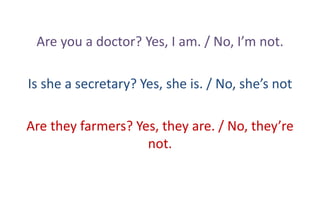 Are you a doctor? Yes, I am. / No, I’m not.
Is she a secretary? Yes, she is. / No, she’s not
Are they farmers? Yes, they are. / No, they’re
not.

 