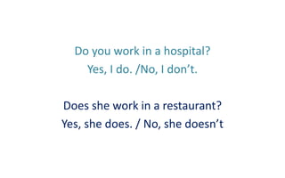 Do you work in a hospital?
Yes, I do. /No, I don’t.

Does she work in a restaurant?
Yes, she does. / No, she doesn’t

 