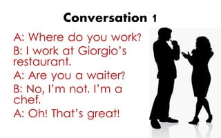 Conversation 1
A: Where do you work?
B: I work at Giorgio’s
restaurant.
A: Are you a waiter?
B: No, I’m not. I’m a
chef.
A: Oh! That’s great!

 