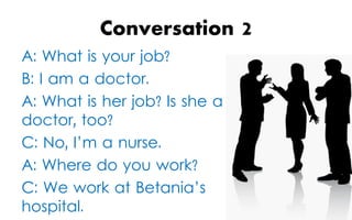 Conversation
A: What is your job?
B: I am a doctor.
A: What is her job? Is she a
doctor, too?
C: No, I’m a nurse.
A: Where do you work?
C: We work at Betania’s
hospital.

2

 