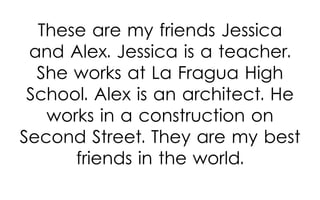 These are my friends Jessica
and Alex. Jessica is a teacher.
She works at La Fragua High
School. Alex is an architect. He
works in a construction on
Second Street. They are my best
friends in the world.

 