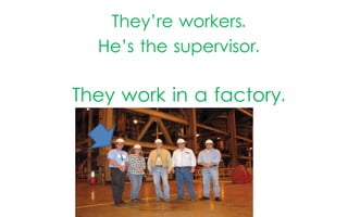 They’re workers.
He’s the supervisor.

They work in a factory.

 