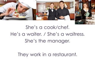 She’s a cook/chef.
He’s a waiter. / She’s a waitress.
She’s the manager.
They work in a restaurant.

 