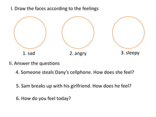 I. Draw the faces according to the feelings

1. sad

2. angry

3. sleepy

II. Answer the questions
4. Someone steals Dany’s cellphone. How does she feel?
5. Sam breaks up with his girlfriend. How does he feel?
6. How do you feel today?

 