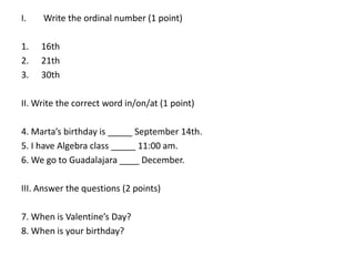 I.

Write the ordinal number (1 point)

1.
2.
3.

16th
21th
30th

II. Write the correct word in/on/at (1 point)
4. Marta’s birthday is _____ September 14th.
5. I have Algebra class _____ 11:00 am.
6. We go to Guadalajara ____ December.
III. Answer the questions (2 points)
7. When is Valentine’s Day?
8. When is your birthday?

 