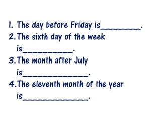 1. The day before Friday is________.
2.The sixth day of the week
is__________.
3.The month after July
is_____________.
4.The eleventh month of the year
is_____________.

 