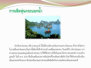 การเชิดหุ่นกระบอกน้า

ส้าหรับอ่าวฮาลอง หรือ ฮาลองเบย์ นั้นได้ตามนิทานปรัมปราของชาวเวียดนาม ที่กล่าวถึงมังกร
โบราณซึ่งเคยร่อนมาลงในอ่าวนี้เมื่อครั้งดึกด้าบรรพ์ และชื่อของฮาลอง ก็แปลได้ว่า มังกรร่อนลง จาก
ความสวยงามและสมบูรณ์ของอ่าวฮาลอง ท้าให้ที่นี่ประกาศได้เป็นมรดกโลกทางธรรมชาติ จากองค์กร
ยูเนสโก ในปี พ.ศ. 2537 ซึ่งเป็นเสมือนประกาศนียบัตรที่ใครเห็นต่างเชื่อถือ จึงท้าให้นักท่องเที่ยวที่มา
เยือนประเทศเวียดนาม ต้องล่องเรือมาชมอ่าวฮาลองเพื่อสัมผัสกับความมหัศจรรย์ของธรรมชาติ

 