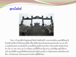 สุสานไดคิงห์

ใช้เวลา 11ปี สุสานนี้สร้างในสมัยพระเจ้าไคดิงห์ กษัตริย์องค์ที่ 12 ของราชวงศ์เหงียน ขณะยังมีชีวตอยู่ สิ่ง
ิ

ที่ประวัติศาสตร์ต้องจารึกก็คือพระองค์ได้มีการขึ้นภาษีเพื่อน้าเงินมาสร้างสุสานของะระองค์เองเมื่อ คศ.1923 สร้าง
ความเดือดร้อนและความเกลียดชังไปทัว พระองค์สิ้นพระชนม์ด้วยสาเหตุ ติดยา หรือสารเสพติด เช่นเดียวกับพระ
่
บิดา เมื่อ ค.ศ 1925 รวมอายุ 40 ปี จากนั้นสุสาน แห่งนี้ได้ทิ้งร้างมาเป็นเวลานาน และไม่มีรัฐบาลชุดใดให้ความ
สนใจ ต่อมาจึงได้มีการบูรณะเพื่อให้เป็นแหล่งท่องเที่ยวเมื่อไม่นานมานี้เอง ภายในสุสานจะพบภาพเขียนที่สวยงามมี
ชื่อว่า 'มังกรในม่านเมฆ' เป็นภาพบนเพดาน โดยจิตรกรผู้นี้ใช้เท้าเขียน

 