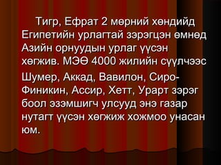 Тигр, Ефрат 2 мөрний хөндийд
Египетийн урлагтай зэрэгцэн өмнөд
Азийн орнуудын урлаг үүсэн
хөгжив. МЭӨ 4000 жилийн сүүлчээс
Шумер, Аккад, Вавилон, СироФиникин, Ассир, Хетт, Урарт зэрэг
боол эзэмшигч улсууд энэ газар
нутагт үүсэн хөгжиж хожмоо унасан
юм.

 