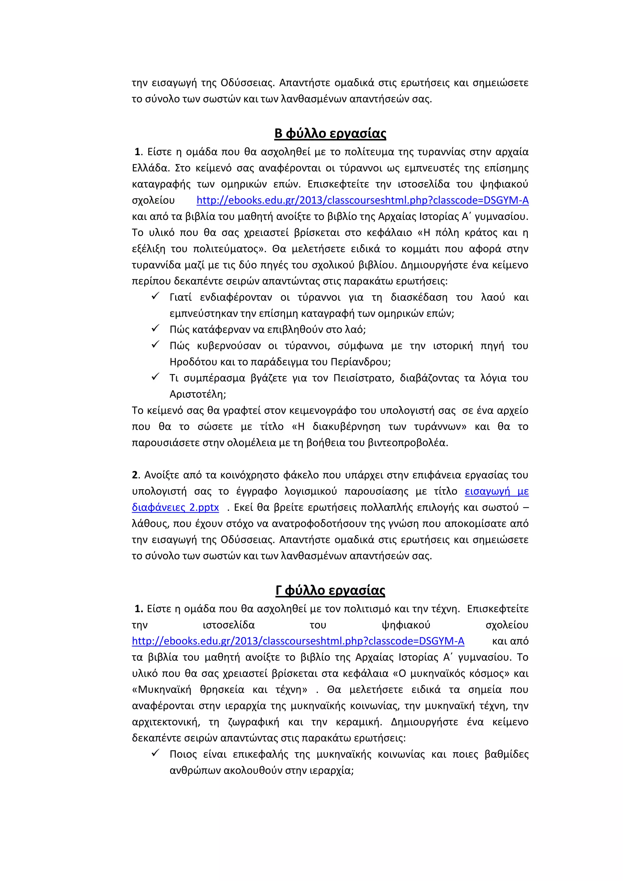 τθν ειςαγωγι τθσ Οδφςςειασ. Απαντιςτε ομαδικά ςτισ ερωτιςεισ και ςθμειϊςετε
το ςφνολο των ςωςτϊν και των λανκαςμζνων απαντιςεϊν ςασ.

Β φφλλο εργαςίασ
1. Είςτε θ ομάδα που κα αςχολθκεί με το πολίτευμα τθσ τυραννίασ ςτθν αρχαία
Ελλάδα. Στο κείμενό ςασ αναφζρονται οι τφραννοι ωσ εμπνευςτζσ τθσ επίςθμθσ
καταγραφισ των ομθρικϊν επϊν. Επιςκεφτείτε τθν ιςτοςελίδα του ψθφιακοφ
ςχολείου
http://ebooks.edu.gr/2013/classcourseshtml.php?classcode=DSGYM-A
και από τα βιβλία του μακθτι ανοίξτε το βιβλίο τθσ Αρχαίασ Ιςτορίασ Αϋ γυμναςίου.
Το υλικό που κα ςασ χρειαςτεί βρίςκεται ςτο κεφάλαιο «Η πόλθ κράτοσ και θ
εξζλιξθ του πολιτεφματοσ». Θα μελετιςετε ειδικά το κομμάτι που αφορά ςτθν
τυραννίδα μαηί με τισ δφο πθγζσ του ςχολικοφ βιβλίου. Δθμιουργιςτε ζνα κείμενο
περίπου δεκαπζντε ςειρϊν απαντϊντασ ςτισ παρακάτω ερωτιςεισ:
 Γιατί ενδιαφζρονταν οι τφραννοι για τθ διαςκζδαςθ του λαοφ και
εμπνεφςτθκαν τθν επίςθμθ καταγραφι των ομθρικϊν επϊν;
 Πϊσ κατάφερναν να επιβλθκοφν ςτο λαό;
 Πϊσ κυβερνοφςαν οι τφραννοι, ςφμφωνα με τθν ιςτορικι πθγι του
Ηροδότου και το παράδειγμα του Περίανδρου;
 Τι ςυμπζραςμα βγάηετε για τον Πειςίςτρατο, διαβάηοντασ τα λόγια του
Αριςτοτζλθ;
Το κείμενό ςασ κα γραφτεί ςτον κειμενογράφο του υπολογιςτι ςασ ςε ζνα αρχείο
που κα το ςϊςετε με τίτλο «Η διακυβζρνθςθ των τυράννων» και κα το
παρουςιάςετε ςτθν ολομζλεια με τθ βοικεια του βιντεοπροβολζα.
2. Ανοίξτε από τα κοινόχρθςτο φάκελο που υπάρχει ςτθν επιφάνεια εργαςίασ του
υπολογιςτι ςασ το ζγγραφο λογιςμικοφ παρουςίαςθσ με τίτλο ειςαγωγι με
διαφάνειεσ 2.pptx . Εκεί κα βρείτε ερωτιςεισ πολλαπλισ επιλογισ και ςωςτοφ –
λάκουσ, που ζχουν ςτόχο να ανατροφοδοτιςουν τθσ γνϊςθ που αποκομίςατε από
τθν ειςαγωγι τθσ Οδφςςειασ. Απαντιςτε ομαδικά ςτισ ερωτιςεισ και ςθμειϊςετε
το ςφνολο των ςωςτϊν και των λανκαςμζνων απαντιςεϊν ςασ.

Γ φφλλο εργαςίασ
1. Είςτε θ ομάδα που κα αςχολθκεί με τον πολιτιςμό και τθν τζχνθ. Επιςκεφτείτε
τθν
ιςτοςελίδα
του
ψθφιακοφ
ςχολείου
http://ebooks.edu.gr/2013/classcourseshtml.php?classcode=DSGYM-A
και από
τα βιβλία του μακθτι ανοίξτε το βιβλίο τθσ Αρχαίασ Ιςτορίασ Αϋ γυμναςίου. Το
υλικό που κα ςασ χρειαςτεί βρίςκεται ςτα κεφάλαια «Ο μυκθναϊκόσ κόςμοσ» και
«Μυκθναϊκι κρθςκεία και τζχνθ» . Θα μελετιςετε ειδικά τα ςθμεία που
αναφζρονται ςτθν ιεραρχία τθσ μυκθναϊκισ κοινωνίασ, τθν μυκθναϊκι τζχνθ, τθν
αρχιτεκτονικι, τθ ηωγραφικι και τθν κεραμικι. Δθμιουργιςτε ζνα κείμενο
δεκαπζντε ςειρϊν απαντϊντασ ςτισ παρακάτω ερωτιςεισ:
 Ποιοσ είναι επικεφαλισ τθσ μυκθναϊκισ κοινωνίασ και ποιεσ βακμίδεσ
ανκρϊπων ακολουκοφν ςτθν ιεραρχία;

 