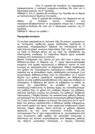 Στην 3η εργασία θα επιλέξουν τις τοιχογραφίες.
Διαφοροποιείται η συλλογή ευρημάτων.Ανάλογη θα είναι και η
δημιουργία κειμένου της 4ης εργασίας.
ΟΜΑΔΑ 4: Στη 2η εργασία θα επιλέξουν την Τίρυνθα και το Άργος
με συλλογή κοινών θεμάτων στα αγγεία.
Στην 3η εργασία θα επιλέξουν τον Ορχομενό και την
Αθήνα
με
συλλογή
κοινών
στοιχείων
στα
κοσμήματα.Διαφοροποιείται το γεωγραφικό στίγμα και η συλλογή
ευρημάτων.Ανάλογη θα είναι και η δημιουργία κειμένου της 4ης
εργασίας.
ΟΜΑΔΑ 5: ΄Ιδια με την ομάδα 1.
Περιγραφή σεναρίου:
Το σενάριο εφαρμόζεται σε κανονική τάξη 25 ατόμων, χωρισμένων
σε πενταμελείς ομάδες.Ως χώρος κατάλληλος προτείνεται το
εργαστήριο πληροφορικής.Η διάρκειά του υπολογίζεται σε 3
ώρες:έρευνα,γραφή κειμένων,παρουσίαση.΄Εχει γίνει προεργασία
ως προς τη διανομή ρόλων και ως προς την εξασφάλιση της
υλικοτεχνικής υποδομής. Τα παραπάνω θέματα έχουν αναλυθεί
επαρκώς στις προηγούμενες ενότητες.
Βασική επισήμανση που πρέπει να γίνει εδώ είναι ο ρόλος του
διδάσκοντος.Κατά τη διάρκεια της 1ης ώρας (έρευνα,καταγραφή
στοιχείων υπό μορφή σημειώσεων) ο διδάσκων πρέπει να είναι
συνεχώς σε εγρήγορση,ώστε να διαχειριστεί πιθανά προβλήματα
στη χρήση του συγκεκριμένου λογισμικού,να επιβλέπει τη ροή
εργασίας και να αποκαθιστά τυχόν προβλήματα συντονισμού ή μη
συμμετοχικής διάθεσης.Στόχος είναι να απαντηθούν τα 3 πρώτα
θέματα των φύλλων εργασίας.Η παρέμβαση του διδάσκοντος
πρέπει να είναι καθοδηγητική/βοηθητική στην αρχή και σταδιακά να
αποσύρεται. Ο διδάσκων θα πρέπει να ενθαρρύνει τα παιδιά, να
επαινεί την προσπάθεια, να μεταδίδει τη χαρά της
ανακάλυψης.Υιοθετώντας τις βασικές αρχές του εποικοδομητισμού
στη μάθηση δίνει το χρόνο στη σταδιακή δόμηση της μάθησης,
αξιοποιεί πρότερες γνώσεις και εμπειρίες των μαθητών, διορθώνει
παρανοήσεις ( Piaget).Προάγει την ανακαλυπτική μάθηση (Bruner)
και καλλιεργεί την κοινωνιογνωστική συνεργατική μάθηση(Vigotsky).
Tη 2η ώρα τα παιδιά γράφουν τα κείμενα που ζητούνται στο 4 ο και 5ο
θέμα των φύλλων εργασίας.Εδώ ο διδάσκων βοηθά ενδεχομένως
στη σωστή χρήση των όρων, στην οργάνωση αποδεικτικού λόγου
δίνοντας σαφείς οδηγίες. Κατά συνέπεια οι μαθητές αβίαστα
ασκούνται σε ένα πολύ απαιτητικό επίπεδο λόγου,του
επιστημονικού.Την 3η ώρα παρουσιάζονται τα συμπεράσματα από
τους συντονιστές κάθε ομάδας και ακολουθεί επαγωγικά η
διατύπωση του γενικού συμπεράσματος από διάφορους μαθητές
της τάξης.Ο μυκηναϊκός πολιτισμός, ο πρώτος ελληνικός

 