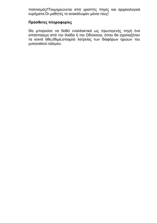 πολιτισμός!!Τεκμηριώνεται από γραπτές πηγές και αρχαιολογικά
ευρήματα.Οι μαθητές το ανακάλυψαν μόνοι τους!
Πρόσθετες πληροφορίες
Θα μπορούσε να δοθεί εναλλακτικά ως πρωτογενής πηγή ένα
απόσπασμα από την Ιλιάδα ή την Οδύσσεια, όπου θα σχολιαζόταν
τα κοινά ήθη,έθιμα,στοιχεία λατρείας των διαφόρων ηρώων του
μυκηναϊκού κόσμου.

 