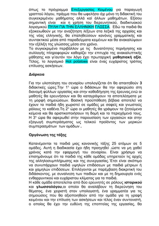 όπως το πρόγραμμα Επεξεργασίας Κειμένου για παραγωγή
γραπτού λόγου, πράγμα που θα ωφελήσει όχι μόνο τη διδακτική του
συγκεκριμένου μαθήματος αλλά καί άλλων μαθημάτων. Εξίσου
σημαντική είναι και η χρήση του διερευνητικού, διαδικτυακού
λογισμικού ΠΥΛΗ ΓΙΑ ΤΗΝ ΕΛΛΗΝΙΚΗ ΓΛΩΣΣΑ. Εδώ τα παιδιά θα
εξοικειωθούν με την αναζήτηση λέξεων στα λεξικά της αρχαίας και
της νέας ελληνικής, θα επαληθεύσουν κανόνες γραμματικής και
συντακτικού μέσα από παραδείγματα κειμένων και θα ανακαλύψουν
την εξέλιξη της γλώσσας μέσα στο χρόνο.
Το συγκεκριμένο περιβάλλον με τις δυνατότητες περιήγησης και
συλλογής πληροφοριών καθορίζει την επιτυχία της ανακαλυπτικής
μάθησης και γι’αυτόν τον λόγο έχει πρωταρχική μαθησιακή αξία.
Τέλος, το λογισμικό Ηοt potatoes είναι ένας ευχάριστος τρόπος
επίλυσης ασκήσεων.
Διάρκεια
Για την υλοποίηση του σεναρίου υπολογίζεται ότι θα απαιτηθούν 3
διδακτικές ώρες.Την 1η ώρα ο διδάσκων θα την αφιερώσει στη
διανομή φύλλων εργασίας και στην καθοδήγηση της έρευνας,ενώ οι
μαθητές θα ερευνήσουν και θα καταγράψουν τα αποτελέσματα με
τη μορφή σημειώσεων. Βασική προϋπόθεση βέβαια αποτελεί να
έχουν τα παιδιά ήδη χωριστεί σε ομάδες με σαφείς και γνωστούς
ρόλους το καθένα.Τη 2η ώρα οι μαθητές θα γράψουν τα ζητούμενα
κείμενα και θα οριστικοποιήσουν τη δομή και το περιεχόμενό τους.
Η 3η ώρα θα αφιερωθεί στην παρουσίαση των εργασιών και στην
εξαγωγή συμπεράσματος ως τελικού προϊόντος των μερικών
συμπερασμάτων των ομάδων .
Οργάνωση της τάξης
Κατανέμονται τα παιδιά μιας κανονικής τάξης 25 ατόμων σε 5
ομάδες. Αυτή η διαδικασία έχει ήδη προηγηθεί ,ώστε να μη χαθεί
χρόνος κατά την εφαρμογή του σεναρίου. Είναι χρήσιμο να
επισημάνουμε ότι τα παιδιά της κάθε ομάδας υπηρετούν τις αρχές
της αλληλοσυμπλήρωσης και της συνεργασίας.΄Ετσι είναι σκόπιμο
να συνυπάρχουν παιδιά υψηλών επιδόσεων με παιδιά μέτριων ή
και χαμηλών επιδόσεων. Επιλέγονται με παρέμβαση διακριτική του
διδάσκοντος, με συναίνεση των παιδιών και με τη δημιουργία ενός
ενθαρρυντικού και ευχάριστου κλίματος για τα παιδιά.
Η κάθε ομάδα αποτελείται από δύο ερευνητές σε ρόλους ιστορικού
και γλωσσολόγου,οι οποίοι θα αναλάβουν τη διερεύνηση του
θέματος, ένα χειριστή στον υπολογιστή, ένα γραμματέα για τις
σημειώσεις που θα αξιοποιηθούν από την ομάδα για τη γραφή
κειμένου και την επίλυση των ασκήσεων και τέλος έναν συντονιστή,
ο οποίος θα έχει την ευθύνη της εποπτείας της εργασίας, θα

 