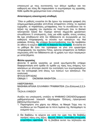 επικοινωνεί με τους συντονιστές των άλλων ομάδων και τον
καθηγητή και τέλος θα παρουσιάσει το συμπέρασμα της εργασίας.
Κάθε ομάδα θα χρησιμοποιεί έναν υπολογιστή.
Απαιτούμενη υλικοτεχνική υποδομή
΄Ολοι οι μαθητές εννοείται ότι θα έχουν την αναγκαία γραφική ύλη
(σημειωματάρια,μολύβια κλπ).Είναι απαραίτητο επίσης το σχολικό
εγχειρίδιο, οι παράλληλες μεταφράσεις που το συνοδεύουν και το
λεξικό της αρχαίας του σχολείου σε περίπτωση που το βασικό
ηλεκτρονικό λεξικό δεν περιέχει κάποιο λήμμα.Θα χρειαστούν
οπωσδήποτε 5 υπολογιστές, ένας για κάθε ομάδα, στους οποίους
θα έχει αποθηκευτεί από τον διδάσκοντα σε συνεργασία με τον
καθηγητή πληροφορικής το σύνολο των ασκήσεων του Hot
potatoes. Επίσης, θα υπάρχει βιντεοπροβολέας που θα προβάλλει
σε οθόνη το κείμενο καθ΄όλη τη διάρκεια του σεναρίου. Εννοείται ότι
το μάθημα θα ήταν πιο πρόσφορο να γίνει στο εργαστήριο
πληροφορικής του σχολείου.Τέλος, κρίνεται απαραίτητο να δοθούν
σημειώσεις από τον διδάσκοντα για τη χρήση των νέων λογισμικών
με απλά βήματα.
Φύλλα εργασίας
Δίνονται 5 φύλλα εργασίας με κοινά ερωτήματα.Θα υπάρχει
διαφοροποίηση από ομάδα σε ομάδα ως προς τους στόχους των
ασκήσεων με απώτερο σκοπό την ενοποίηση των συμπερασμάτων
και την καταγραφή από όλους των λύσεων των ασκήσεων. Πιο
αναλυτικά:
ΦΥΛΛΟ ΕΡΓΑΣΙΑΣ
ΟΜΑΔΑ 1
ΟΝΟΜ/ΜΑ ΜΑΘΗΤΩΝ:………………………………
…………………………………………………………………………….
ΗΜΕΡΟΜΗΝΙΑ:
ΜΑΘΗΜΑ:ΑΡΧΑΙΑ ΕΛΛΗΝΙΚΗ ΓΡΑΜΜΑΤΕΙΑ (Ξεν.Ελληνικά,2,2,34)
ΤΑΞΗ:Α ΛΥΚΕΙΟΥ
Ανοίξτε τον υπολογιστή, επιλέξτε το ΨΗΦΙΑΚΟ ΣΧΟΛΕΙΟ/ψηφιακά
μαθήματα/γενικό λύκειο/Α τάξη/Αρχαίοι Έλληνες…/ηλεκτρονικό
βιβλίο/εμπλουτισμένο.
1. Παρατηρήστε στο χάρτη την Αθήνα, τα Μακρά Τείχη που τη
συνδέουν με τον Πειραιά και τα πέντε λιμάνια της. Καταγράψτε τα
ονόματά τους:……………………………………...............................
…………………………………………………………………………...
2. Θα διαβάσω το κείμενο και κατά την ώρα που θα διαβάζω
πατήστε πάνω στις λέξεις: οιμωγή, διηκεν, πείσεσθαι,αποχωσαι,
ευτρεπίζειν, εφιστάναι. Με τη βοήθεια αυτού του λεξιλογίου και

 