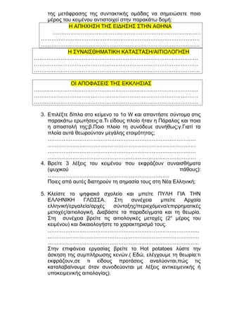 της μετάφρασης της συντακτικής ομάδας να σημειώσετε ποιο
μέρος του κειμένου αντιστοιχεί στην παρακάτω δομή:
Η ΑΠΗΧΗΣΗ ΤΗΣ ΕΙΔΗΣΗΣ ΣΤΗΝ ΑΘΗΝΑ
…………………………………………………………………………
………………………………………………………………………………
………………………………………………………………………………
Η ΣΥΝΑΙΣΘΗΜΑΤΙΚΗ ΚΑΤΑΣΤΑΣΗ/ΑΙΤΙΟΛΟΓΗΣΗ
…………………………………………………………………………………
…………………………………………………………………………………
………………………………………………………………………………….
ΟΙ ΑΠΟΦΑΣΕΙΣ ΤΗΣ ΕΚΚΛΗΣΙΑΣ
…………………………………………………………………………………
…………………………………………………………………………………
…………………………………………………………………………………
3. Επιλέξτε δίπλα στο κείμενο το 1ο W και απαντήστε σύντομα στις
παρακάτω ερωτήσεις:α.Τι είδους πλοίο ήταν η Πάραλος και ποια
η αποστολή της;β.Ποιο πλοίο τη συνόδευε συνήθως;γ.Γιατί τα
πλοία αυτά θεωρούνταν μεγάλης ετοιμότητας;
…………………………………………………………………………
…………………………………………………………………………
…………………………………………………………………………
…………………………………………………………………………
4. Βρείτε 3 λέξεις του κειμένου που εκφράζουν συναισθήματα
(ψυχικού
πάθους):
……………………………………………………………
Ποιες από αυτές διατηρούν τη σημασία τους στη Νέα Ελληνική;
5. Κλείστε το ψηφιακό σχολείο και μπείτε ΠΥΛΗ ΓΙΑ ΤΗΝ
ΕΛΛΗΝΙΚΗ
ΓΛΩΣΣΑ.
Στη
συνέχεια
μπείτε
Αρχαία
ελληνική/εργαλεία/αρχές
σύνταξης/περιεχόμενα/επιρρηματικές
μετοχές/αιτιολογική. Διαβάστε τα παραδείγματα και τη θεωρία.
Στη συνέχεια βρείτε τις αιτιολογικές μετοχές (2 ο μέρος του
κειμένου) και δικαιολογήστε το χαρακτηρισμό τους.
…………………………………………………………………………..
…………………………………………………………………………..
…………………………………………………………………………..
Στην επιφάνεια εργασίας βρείτε το Ηot potatoes λύστε την
άσκηση της συμπλήρωσης κενών.( Εδώ, ελέγχουμε τη θεωρία:τι
εκφράζουν,σε τι είδους προτάσεις αναλύονται,πώς τις
καταλαβαίνουμε όταν συνοδεύονται με λέξεις αντικειμενικής ή
υποκειμενικής αιτιολογίας).

 