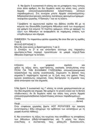 6. Να βρείτε 5 ουσιαστικά Α κλίσης και να μεταφέρετε τους τύπους
στον άλλο αριθμό.( Αν δεν θυμάστε καλά την κλίση τους, μπείτε
Αρχαία
ελληνική/εργαλεία/βασικό
λεξικό/πίνακες
κλιτικών
παραδειγμάτων). Στη συνέχεια μπείτε Αρχαία ελληνική/μελέτεςδιδασκαλία/ηλεκτρονικές ασκήσεις /κατάλογος φαινομένων/γραμματική/φύλλο εργασίας 17/άσκηση 1 και να τη λύσετε.
7.Διαβάστε το ερμηνευτικό σχόλιο του βιβλίου σελίδα 65 με τα
κείμενα του Θουκυδίδη (εγκλήματα Αθηναίων κατά των συμμάχων)
και γράψτε ένα κείμενο 10 περίπου γραμμών, όπου με αφορμή την
ύβριν των Αθηναίων να αναφερθείτε σε παρόμοιες στάσεις των
υπερδυνάμεων και σήμερα.
ΣΗΜΕΙΩΣΗ: Το παραπάνω φύλλο εργασίας θα είναι ίδιο για τις ομάδες
1 και 2.
ΦΥΛΛΟ ΕΡΓΑΣΙΑΣ 2.
Εδώ θα είναι κοινές οι δραστηριότητες 1 και 2.
3. Επιλέξτε το 2ο w και απαντήστε σύντομα στις παρακάτω
ερωτήσεις:α.Ποια περιοχή προστάτευαν τα μακρά τείχη;β.Ποιοι
Αθηναίοι στρατηγοί τα έκτισαν;
………………………………………………………………………………….
………………………………………………………………………………….
4.Κλείστε
το
ψηφιακό
σχολείο
και
ψάξτε τις λέξεις: άστυ, κρατ*ήσαντες, εκκλησία, απολωλότας στην
ΠΥΛΗ ΓΙΑ ΤΗΝ ΕΛΛΗΝΙΚΗ ΓΛΩΣΣΑ/Νέα ελληνική/ηλεκτρονικά
λεξικά/λεξικό της κοινής νεοελληνικής. Σημειώστε τη βασική τους
σημασία.Τι παρατηρείτε σχετικά με τη ζωή τους στο χρόνο; Ποιες
έμειναν αναλλοίωτες νοηματικά, ποιες διατήρησαν τη σημασία τους
αλλά απέκτησαν και νέα σημασία;
5.Να βρείτε 5 ουσιαστικά της Γ κλίσης τα οποία χρησιμοποιούνται με
την ίδια σημασία και σήμερα. Να γράψετε τη γενική ενικού και τη δοτική
πληθυντικού.( Αν δε θυμάστε καλά την κλίση τους μπείτε Αρχαία
ελληνική/εργαλεία/βασικό λεξικό/πίνακες κλιτικών παραδειγμάτων).
Γενική
Ενικού:
…………………………………………………………………..........Δοτική
Πληθ:………………………………………………………………….
Στην επιφάνεια εργασίας βρείτε HOT POTATOES την άσκηση
αντιστοίχισης.( Εδώ ελέγχουμε την ορθότητα των καταλήξεων με τη
μορφή σωστού λάθους).
6. Να εντοπίσετε τις λέξεις του κειμένου που αποδίδουν τις αποφάσεις
των Αθηναίων (έδοξε=αποφασίστηκε να). Τι μέρος του λόγου
είναι;Ποιος
ο
συντακτικός
τους
ρόλος;(Αν
δυσκολευτείτε,

 
