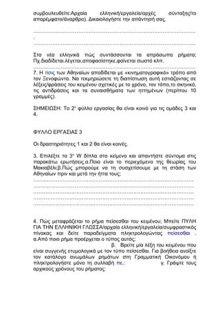 συμβουλευθείτε:Αρχαία
ελληνική/εργαλεία/αρχές
σύνταξης/το
απαρέμφατο/άναρθρο). Δικαιολογήστε την απάντησή σας.
………………………………………………………………………………….
.
………………………………………………………………………………….
Στα νέα ελληνικά πώς συντάσσονται τα απρόσωπα ρήματα;
Πχ.διαδίδεται.λέγεται,αποφασίστηκε,φαίνεται σωστό κλπ.
………………………………………………………………………………….
7. Η τίσις των Αθηναίων αποδίδεται με «κινηματογραφικό» τρόπο από
τον Ξενοφώντα. Να τεκμηριώσετε τη διαπίστωση αυτή εστιάζοντας σε
λέξεις/φράσεις του κειμένου σχετικές με το χρόνο, τον τόπο,το σκηνικό,
τις αντιδράσεις και τα συναισθήματα των ηττημένων (περίπου 10
γραμμές).
ΣΗΜΕΙΩΣΗ: Το 2ο φύλλο εργασίας θα είναι κοινό για τις ομάδες 3 και
4.
ΦΥΛΛΟ ΕΡΓΑΣΙΑΣ 3
Οι δραστηριότητες 1 και 2 θα είναι κοινές.
3. Επιλέξτε το 3ο W δίπλα στο κείμενο και απαντήστε σύντομα στις
παρακάτω ερωτήσεις.α.Ποιο είναι το περιεχόμενο της θεωρίας του
Μακιαβέλι;β.Πώς μπορούμε να τη συσχετίσουμε με τη στάση των
Αθηναίων πριν και μετά την ήττα τους;
…………………………………………………………………………………
…………………………………………………………………………………
…………………………………………………………………………………
…………………………………………………………………………………
…………………………………………………………………………………
4. Πώς μεταφράζεται το ρήμα πείσεσθαι του κειμένου; Μπείτε ΠΥΛΗ
ΓΙΑ ΤΗΝ ΕΛΛΗΝΙΚΗ ΓΛΩΣΣΑ/αρχαία ελληνική/εργαλεία/συμφραστικός
πίνακας και δείτε παραδείγματα πληκτρολογώντας πείσεσθαι .
α.Από ποιο ρήμα προέρχεται ο τύπος αυτός;
β. Βρείτε μία λέξη του κειμένου που
είναι συγγενής ετυμολογικά με τον τύπο πείσεσθαι. Για βοήθεια ανοίξτε
τον κατάλογο ανωμάλων ρημάτων στη Γραμματική Οικονόμου ή
πληκτρολογήστε μόνο τη συλλαβή πε.:
γ. Γράψτε τους
αρχικούς χρόνους του ρήματος:

 