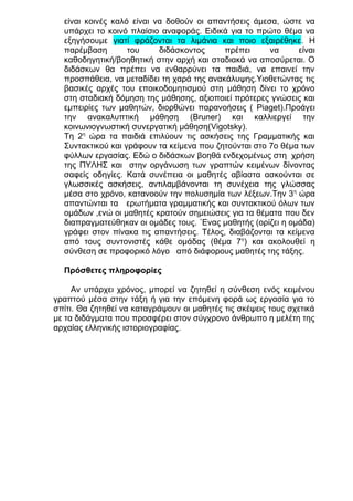 είναι κοινές καλό είναι να δοθούν οι απαντήσεις άμεσα, ώστε να
υπάρχει το κοινό πλαίσιο αναφοράς. Ειδικά για το πρώτο θέμα να
εξηγήσουμε γιατί φράζονται τα λιμάνια και ποιο εξαιρέθηκε. Η
παρέμβαση
του
διδάσκοντος
πρέπει
να
είναι
καθοδηγητική/βοηθητική στην αρχή και σταδιακά να αποσύρεται. Ο
διδάσκων θα πρέπει να ενθαρρύνει τα παιδιά, να επαινεί την
προσπάθεια, να μεταδίδει τη χαρά της ανακάλυψης.Υιοθετώντας τις
βασικές αρχές του εποικοδομητισμού στη μάθηση δίνει το χρόνο
στη σταδιακή δόμηση της μάθησης, αξιοποιεί πρότερες γνώσεις και
εμπειρίες των μαθητών, διορθώνει παρανοήσεις ( Piaget).Προάγει
την ανακαλυπτική μάθηση (Bruner) και καλλιεργεί την
κοινωνιογνωστική συνεργατική μάθηση(Vigotsky).
Tη 2η ώρα τα παιδιά επιλύουν τις ασκήσεις της Γραμματικής και
Συντακτικού και γράφουν τα κείμενα που ζητούνται στο 7ο θέμα των
φύλλων εργασίας. Εδώ ο διδάσκων βοηθά ενδεχομένως στη χρήση
της ΠΥΛΗΣ και στην οργάνωση των γραπτών κειμένων δίνοντας
σαφείς οδηγίες. Κατά συνέπεια οι μαθητές αβίαστα ασκούνται σε
γλωσσικές ασκήσεις, αντιλαμβάνονται τη συνέχεια της γλώσσας
μέσα στο χρόνο, κατανοούν την πολυσημία των λέξεων.Την 3 η ώρα
απαντώνται τα ερωτήματα γραμματικής και συντακτικού όλων των
ομάδων ,ενώ οι μαθητές κρατούν σημειώσεις για τα θέματα που δεν
διαπραγματεύθηκαν οι ομάδες τους. ΄Ενας μαθητής (ορίζει η ομάδα)
γράφει στον πίνακα τις απαντήσεις. Τέλος, διαβάζονται τα κείμενα
από τους συντονιστές κάθε ομάδας (θέμα 7ο) και ακολουθεί η
σύνθεση σε προφορικό λόγο από διάφορους μαθητές της τάξης.
Πρόσθετες πληροφορίες
Αν υπάρχει χρόνος, μπορεί να ζητηθεί η σύνθεση ενός κειμένου
γραπτού μέσα στην τάξη ή για την επόμενη φορά ως εργασία για το
σπίτι. Θα ζητηθεί να καταγράψουν οι μαθητές τις σκέψεις τους σχετικά
με τα διδάγματα που προσφέρει στον σύγχρονο άνθρωπο η μελέτη της
αρχαίας ελληνικής ιστοριογραφίας.

 