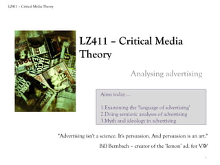 LZ411 – Critical Media Theory

LZ411 – Critical Media
Theory
Analysing advertising
Aims today …
1.Examining the ‘language of advertising’
2.Doing semiotic analyses of advertising
3.Myth and ideology in advertising
"Advertising isn't a science. It's persuasion. And persuasion is an art."
Bill Bernbach – creator of the ‘lemon’ ad. for VW
1

 