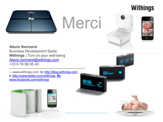 Merci
Alexis Normand
Business Development Santé
Withings | Turn on your well-being
Alexis.normand@withings.com
+33 6 76 98 06 43
–––––––––––––––––––––––––––––––––––––––––––
––www.withings.com b: http://blog.withings.com
t: http://www.twitter.com/withings fb:
www.facebook.com/withings

 