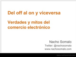 Del off al on y viceversa
Verdades y mitos del
comercio electrónico
Nacho Somalo
Twitter: @nachosomalo
www.nachosomalo.com
www.nachosomalo.com

 