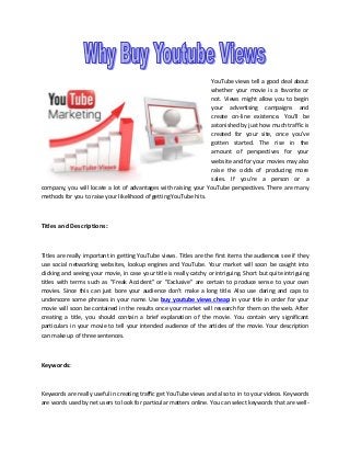 YouTube views tell a good deal about
whether your movie is a favorite or
not. Views might allow you to begin
your advertising campaigns and
create on-line existence. You'll be
astonished by just how much traffic is
created for your site, once you've
gotten started. The rise in the
amount of perspectives for your
website and for your movies may also
raise the odds of producing more
sales. If you're a person or a
company, you will locate a lot of advantages with raising your YouTube perspectives. There are many
methods for you to raise your likelihood of getting YouTube hits.

Titles and Descriptions:

Titles are really important in getting YouTube views. Titles are the first items the audiences see if they
use social networking websites, lookup engines and YouTube. Your market will soon be caught into
clicking and seeing your movie, in case your title is really catchy or intriguing. Short but quite intriguing
titles with terms such as "Freak Accident" or "Exclusive" are certain to produce sense to your own
movies. Since this can just bore your audience don't make a long title. Also use daring and caps to
underscore some phrases in your name. Use buy youtube views cheap in your title in order for your
movie will soon be contained in the results once your market will research for them on the web. After
creating a title, you should contain a brief explanation of the movie. You contain very significant
particulars in your movie to tell your intended audience of the articles of the movie. Your description
can make up of three sentences.

Keywords:

Keywords are really useful in creating traffic get YouTube views and also to in to your videos. Keywords
are words used by net users to look for particular matters online. You can select keywords that are well-

 