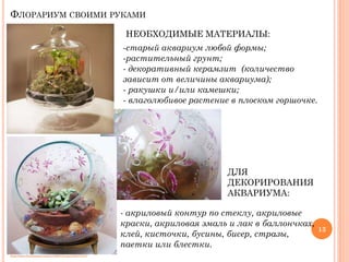 ФЛОРАРИУМ СВОИМИ РУКАМИ
НЕОБХОДИМЫЕ МАТЕРИАЛЫ:
-старый аквариум любой формы;
-растительный грунт;
- декоративный керамзит (количество
зависит от величины аквариума);
- ракушки и/или камешки;
- влаголюбивое растение в плоском горшочке.

ДЛЯ
ДЕКОРИРОВАНИЯ
АКВАРИУМА:
- акриловый контур по стеклу, акриловые
краски, акриловая эмаль и лак в баллончках,
клей, кисточки, бусины, бисер, стразы,
паетки или блестки.
http://www.liveinternet.ru/users/3668121/post126473127/

13

 