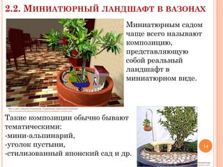 2.2. МИНИАТЮРНЫЙ

ЛАНДШАФТ В ВАЗОНАХ
Миниатюрным садом
чаще всего называют
композицию,
представляющую
собой реальный
ландшафт в
миниатюрном виде.

Фото с сайта компании Тепломастер (Современная строительная компания)
http://теплыйдом58.рф/landshaft/miniatyurnyij-landshaft-v-vazonax.php

Такие композиции обычно бывают
тематическими:
-мини-альпинарий,
-уголок пустыни,
-стилизованный японский сад и др.

14

Фото с сайта «Зеленый дом»
http://greendom.net/articles/123-mini-garden1.html

 