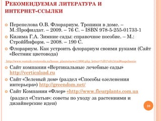 РЕКОМЕНДУЕМАЯ ЛИТЕРАТУРА И
ИНТЕРНЕТ-ССЫЛКИ





Перепелова О.В. Флорариум. Тропики в доме. –
М.:Профиздат. – 2009. – 76 С. – ISBN 978-5-255-01733-1
Кизима Г.А. Зимние сады: справочное пособие. – М.:
СтройИнформ. – 2008. – 190 С.
Флорариум. Как устроить флорариум своими руками (Сайт
«Вестник цветовода)

http://www.vestnik-cvetovoda.ru/house_plants/news13900.php_letter=%D1%84.html#napolnenie






Сайт компании «Вертикальные лечебные сады»
http://verticalsad.ru
Сайт «Зеленый дом» (раздел «Способы озеленения
интерьера») http://greendom.net/
Сайт Компании «Флер» «http://www.fleurplants.com.ua
(раздел «Статьи»: советы по уходу за растениями и
дизайнерские идеи)

26

 
