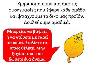 Χρθςιμοποιοφμε μια από τισ
ςυςκευαςίεσ που ζφερε κάκε ομάδα
και φτιάχνουμε το δικό μασ προϊόν.
Δουλεφουμε ομαδικά.
Μπορείτε να βάψετε
ι να ντφςετε με χαρτί
το κουτί. Στολίςτε το
όπωσ κζλετε. Μθν
ξεχάςετε να του
δϊςετε ζνα όνομα.

 