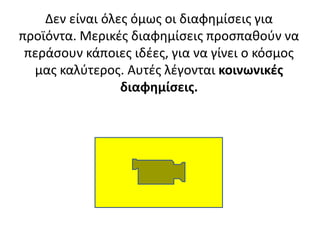 Δεν είναι όλεσ όμωσ οι διαφθμίςεισ για
προϊόντα. Μερικζσ διαφθμίςεισ προςπακοφν να
περάςουν κάποιεσ ιδζεσ, για να γίνει ο κόςμοσ
μασ καλφτεροσ. Αυτζσ λζγονται κοινωνικζσ
διαφθμίςεισ.

 