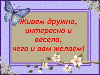 Живем дружно,
интересно и
весело,
чего и вам желаем!

 