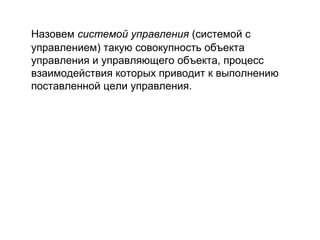 Назовем системой управления (системой с
управлением) такую совокупность объекта
управления и управляющего объекта, процесс
взаимодействия которых приводит к выполнению
поставленной цели управления.

 
