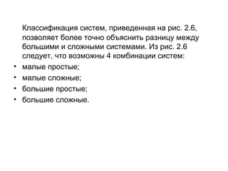 •
•
•
•

Классификация систем, приведенная на рис. 2.6,
позволяет более точно объяснить разницу между
большими и сложными системами. Из рис. 2.6
следует, что возможны 4 комбинации систем:
малые простые;
малые сложные;
большие простые;
большие сложные.

 