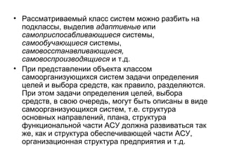 • Рассматриваемый класс систем можно разбить на
подклассы, выделив адаптивные или
самоприспосабливающиеся системы,
самообучающиеся системы,
самовосстанавливающиеся,
самовоспроизводящиеся и т.д.
• При представлении объекта классом
самоорганизующихся систем задачи определения
целей и выбора средств, как правило, разделяются.
При этом задачи определения целей, выбора
средств, в свою очередь, могут быть описаны в виде
самоорганизующихся систем, т.е. структура
основных направлений, плана, структура
функциональной части АСУ должна развиваться так
же, как и структура обеспечивающей части АСУ,
организационная структура предприятия и т.д.

 