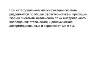 При категориальной классификации системы
разделяются по общим характеристикам, присущим
любым системам независимо от их материального
воплощения: статические и динамические,
детерминированные и вероятностные и т.д.

 