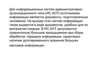Для информационных систем административноорганизационного типа (ИС АОТ) источниками
информации являются документы, подготовленные
человеком. На выходе этих систем информация
также выдается в виде документов, удобных для их
восприятия людьми. В ИС АОТ допускаются
сравнительно большие запаздывания при сборе,
обработке, передаче информации, характерно
наличие долговременного хранения больших
массивов информации.

 