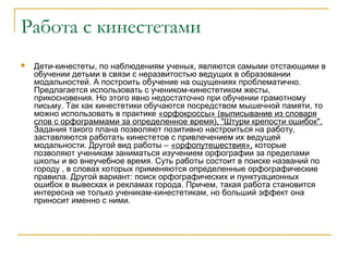 Работа с кинестетами


Дети-кинестеты, по наблюдениям ученых, являются самыми отстающими в
обучении детьми в связи с неразвитостью ведущих в образовании
модальностей. А построить обучение на ощущениях проблематично.
Предлагается использовать с учеником-кинестетиком жесты,
прикосновения. Но этого явно недостаточно при обучении грамотному
письму. Так как кинестетики обучаются посредством мышечной памяти, то
можно использовать в практике «орфокроссы» (выписывание из словаря
слов с орфограммами за определенное время), "Штурм крепости ошибок".
Задания такого плана позволяют позитивно настроиться на работу,
заставляются работать кинестетов с привлечением их ведущей
модальности. Другой вид работы – «орфопутешествия», которые
позволяют ученикам заниматься изучением орфографии за пределами
школы и во внеучебное время. Суть работы состоит в поиске названий по
городу , в словах которых применяются определенные орфографические
правила. Другой вариант: поиск орфографических и пунктуационных
ошибок в вывесках и рекламах города. Причем, такая работа становится
интересна не только ученикам-кинестетикам, но больший эффект она
приносит именно с ними.

 