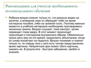 Рекомендации для учителя: необходимость
полимодального обучения


Ребенок-визуал помнит только то, что реально видел на
занятии, а внимание свое он обращает либо на яркие
наглядные пособия, либо на громкий голос. Поэтому важные
моменты в учебном материале необходимо проговаривать
несколько громче. Визуал слушает, пока смотрит, затем
переводит глаза вверх. В этот момент происходит
трансляция и построение внутреннего образа. Обязательно
нужно дать ему на это время, продолжить объяснение, когда
он снова посмотрит на педагога. Визуал понимает и помнит
только то, по поводу чего у него есть четкие представления,
яркие картинки. Неприятный крик может сбить картинку,
смазать ее. В результате - быстрое забывание, пробел в
знаниях.

 