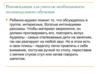 Рекомендации для учителя: необходимость
полимодального обучения


Ребенок-аудиал помнит то, что обсуждалось в
группе, интересные, богатые интонациями
рассказы. Чтобы материал закрепился, он
должен проговаривать его, повторять вслух.
Аудиалы - самые отвлекаемые дети на занятиях,
гак как реагируют на любой звук. Но в этом есть
и свои плюсы - педагогу легко привлечь к себе
внимание, постучав ручкой по столу, переставив
с мягким стуком стул или начав говорить
шепотом.

 