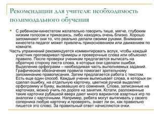 Рекомендации для учителя: необходимость
полимодального обучения
С ребенком-кинестетом желательно говорить тише, мягче, глубоким
низким голосом и прикасаясь, либо находясь очень близко. Хорошо
запоминают они то, что реально делали своими руками. Внимание
кинестета педагог может привлечь прикосновением или движением по
комнате.
Часть упражнений рекомендуется комментировать вслух, чтобы каждый
участник проговаривал примеры и проверочные слова или объяснял
правило. После проверки ученикам предлагается выписать на
обратную сторону листа слова, в которых они сделали ошибки.
Выделение орфограмм – необходимая часть выполняемых заданий.
Графическое обозначение правила помогает зрительному
запоминанию правописания. Затем предлагается работа с текстом.
Есть еще один способ. Каждый ученик выписывает слова, в которых он
сделал ошибку, на отдельную карточку, цветной ручкой выделяет
орфограмму и букву, вызвавшую его сомнения. Слова, записанные на
карточках, можно учить по дороге на занятия. Кстати, разложенные
такие карточки рубашкой вверх дают много вариантов азартных игр по
аналогии с карточными. Например, ребята могут вытягивать у своего
соперника любую карточку и проверять, знает ли он, как правильно
пишется это слово. За правильный ответ начисляются очки.


 