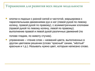 Упражнения для развития всех видов модальности



хлопки в ладоши с разной силой и частотой, маршировка с
параллельными движениями рук и ног (левой рукой по левому
колену, правой рукой по правому), с асимметричными хлопками
(правой рукой по левому колену, левой по правому);
выполнение правой и левой рукой различных движений (по
голове гладим, по животу стучим).



упражнение – чтение слов -- названий цвета, выполненных в
другом цветовом решении (слово “красный” синим, “жёлтый”
красным и т.д.). Называть нужно цвет, которым написано слово.

 