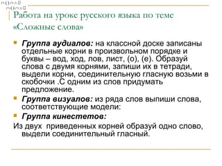 Работа на уроке русского языка по теме
«Сложные слова»
Группа аудиалов: на классной доске записаны
отдельные корни в произвольном порядке и
буквы – вод, ход, лов, лист, (о), (е). Образуй
слова с двумя корнями, запиши их в тетради,
выдели корни, соединительную гласную возьми в
скобочки .С одним из слов придумать
предложение.
 Группа визуалов: из ряда слов выпиши слова,
соответствующие модели:
 Группа кинестетов:
Из двух приведенных корней образуй одно слово,
выдели соединительный гласный.


 